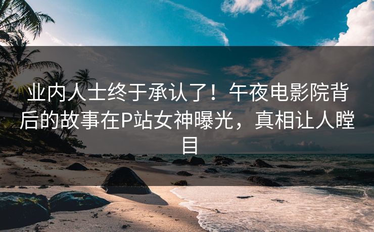 业内人士终于承认了！午夜电影院背后的故事在P站女神曝光，真相让人瞠目