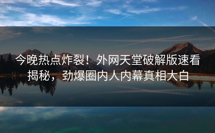 今晚热点炸裂！外网天堂破解版速看揭秘，劲爆圈内人内幕真相大白