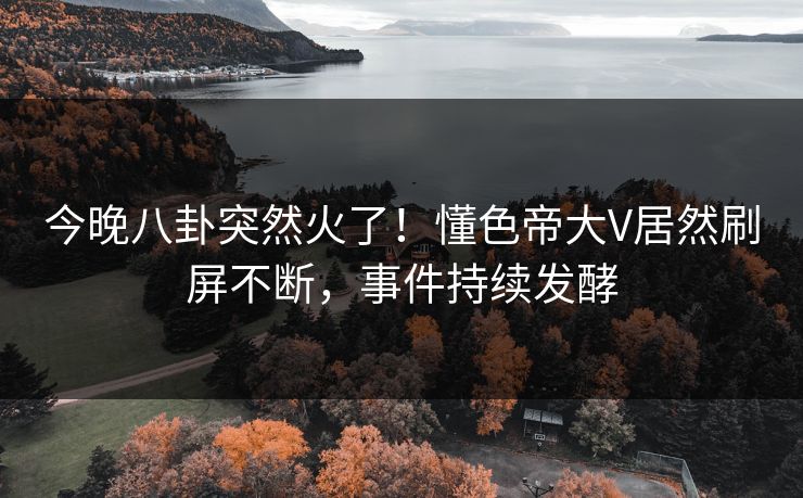 今晚八卦突然火了！懂色帝大V居然刷屏不断，事件持续发酵