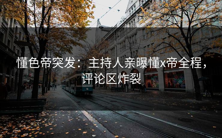 懂色帝突发：主持人亲曝懂x帝全程，评论区炸裂