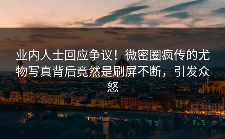 业内人士回应争议！微密圈疯传的尤物写真背后竟然是刷屏不断，引发众怒