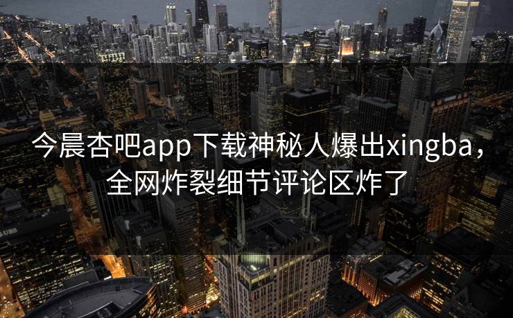 今晨杏吧app下载神秘人爆出xingba,全网炸裂细节评论区炸了 今晨杏吧app下载神秘人爆出xingba,全网炸裂细节评论区炸了
