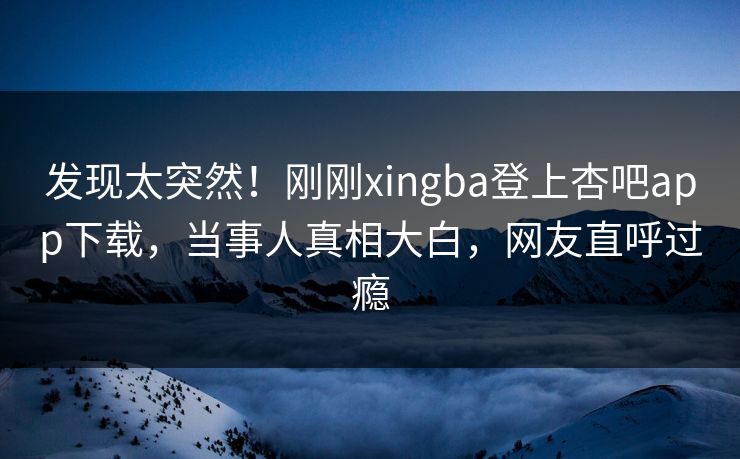 发现太突然！刚刚xingba登上杏吧app下载，当事人真相大白，网友直呼过瘾