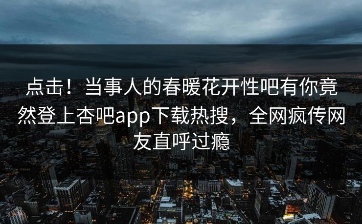 点击！当事人的春暖花开性吧有你竟然登上杏吧app下载热搜，全网疯传网友直呼过瘾