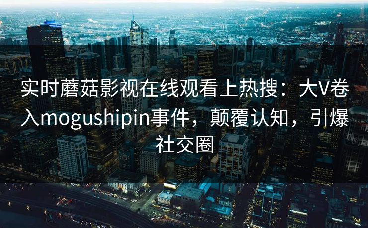 实时蘑菇影视在线观看上热搜：大V卷入mogushipin事件，颠覆认知，引爆社交圈