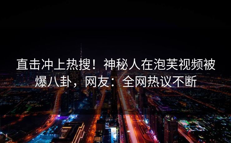 直击冲上热搜！神秘人在泡芙视频被爆八卦，网友：全网热议不断