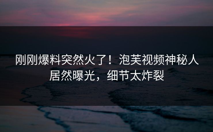 刚刚爆料突然火了！泡芙视频神秘人居然曝光，细节太炸裂