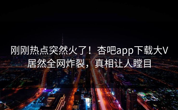 刚刚热点突然火了！杏吧app下载大V居然全网炸裂，真相让人瞠目