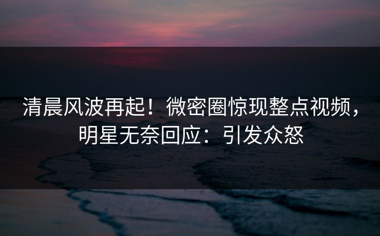 清晨风波再起！微密圈惊现整点视频，明星无奈回应：引发众怒