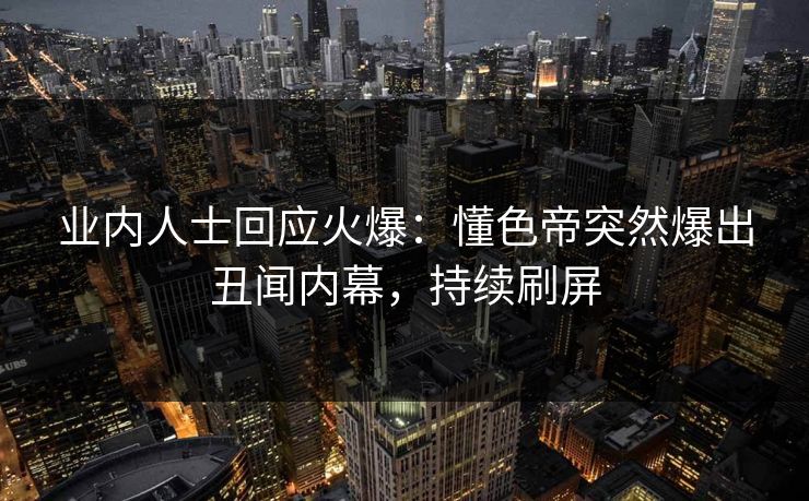 业内人士回应火爆：懂色帝突然爆出丑闻内幕，持续刷屏
