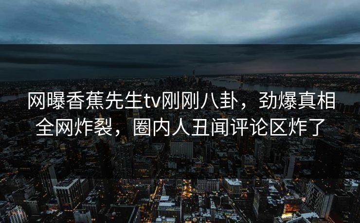 网曝香蕉先生tv刚刚八卦，劲爆真相全网炸裂，圈内人丑闻评论区炸了