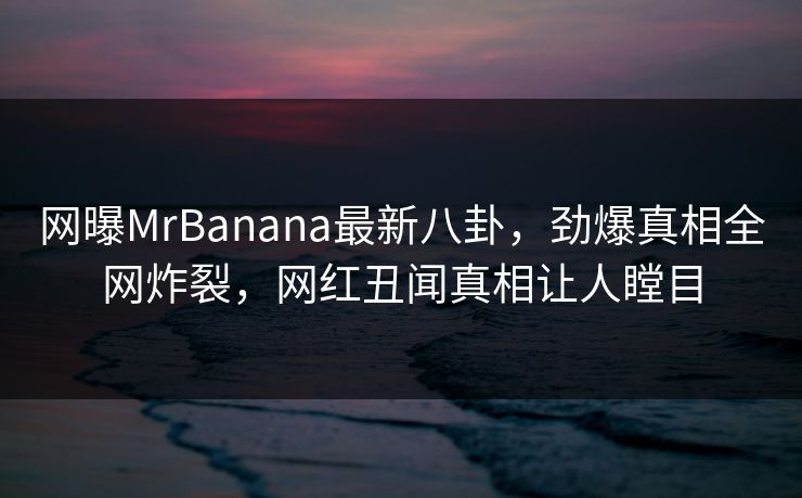 网曝MrBanana最新八卦，劲爆真相全网炸裂，网红丑闻真相让人瞠目