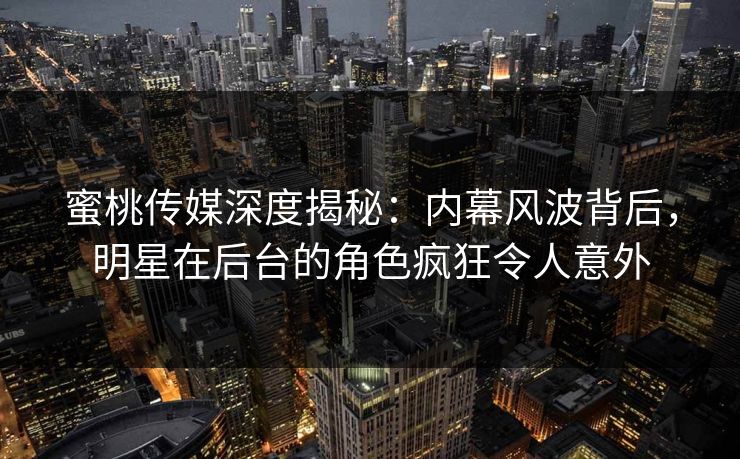 蜜桃传媒深度揭秘：内幕风波背后，明星在后台的角色疯狂令人意外