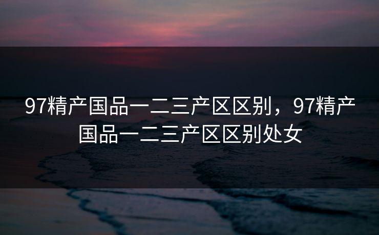 97精产国品一二三产区区别，97精产国品一二三产区区别处女