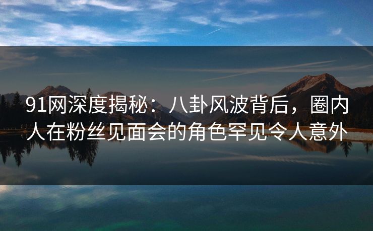 91网深度揭秘：八卦风波背后，圈内人在粉丝见面会的角色罕见令人意外