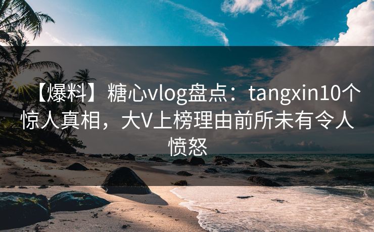 【爆料】糖心vlog盘点：tangxin10个惊人真相，大V上榜理由前所未有令人愤怒