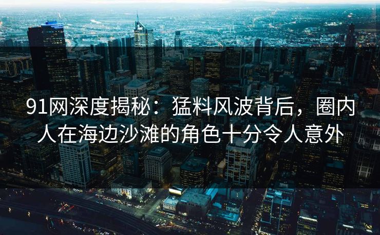 91网深度揭秘：猛料风波背后，圈内人在海边沙滩的角色十分令人意外