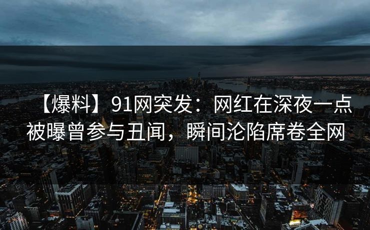 【爆料】91网突发：网红在深夜一点被曝曾参与丑闻，瞬间沦陷席卷全网