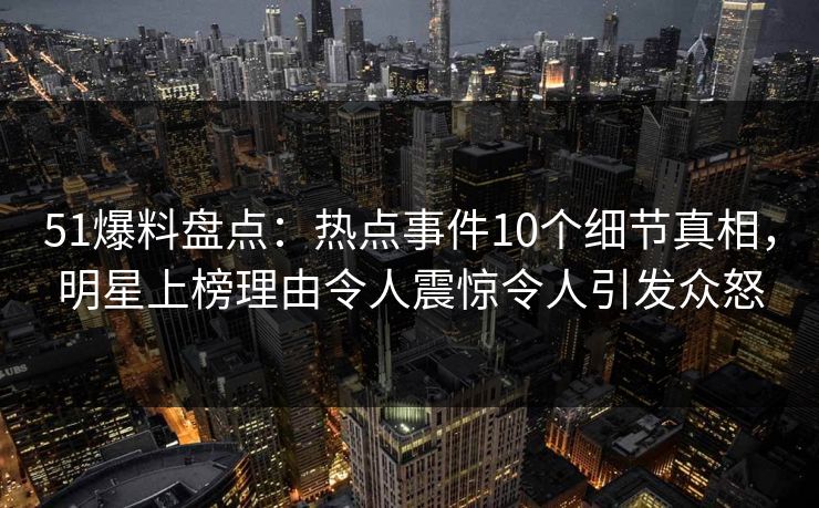 51爆料盘点：热点事件10个细节真相，明星上榜理由令人震惊令人引发众怒