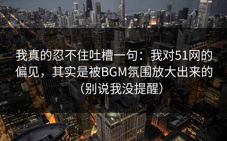 我真的忍不住吐槽一句:我对51网的偏见,其实是被BGM氛围放大出来的(别说我没提醒) 我真的忍不住吐槽一句:我对51网的偏见,其实是被BGM氛围放大出来的(别说我没提醒)