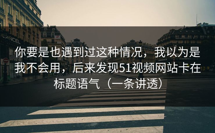 你要是也遇到过这种情况，我以为是我不会用，后来发现51视频网站卡在标题语气（一条讲透）