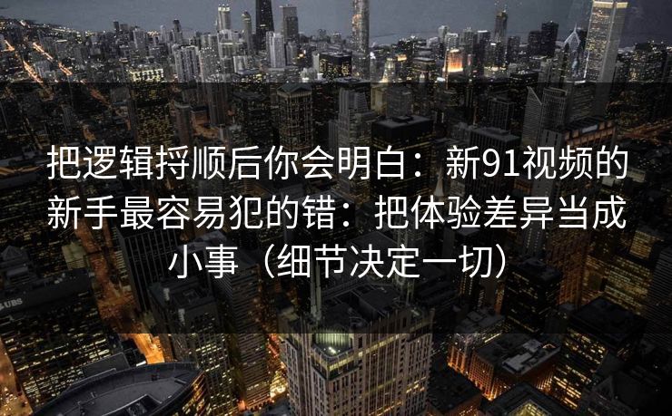 把逻辑捋顺后你会明白：新91视频的新手最容易犯的错：把体验差异当成小事（细节决定一切）